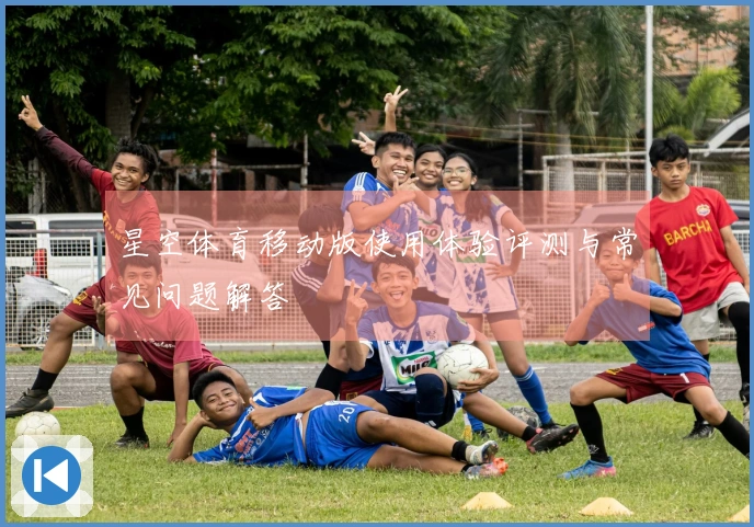 星空体育移动版使用体验评测与常见问题解答