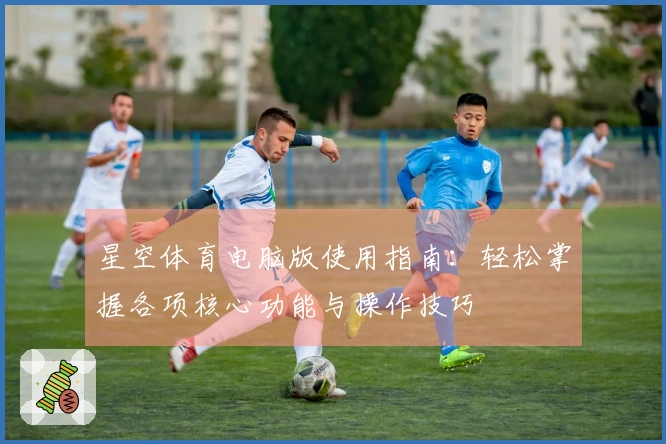 星空体育电脑版使用指南：轻松掌握各项核心功能与操作技巧