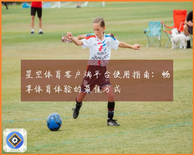 星空体育客户端平台使用指南：畅享体育体验的最佳方式