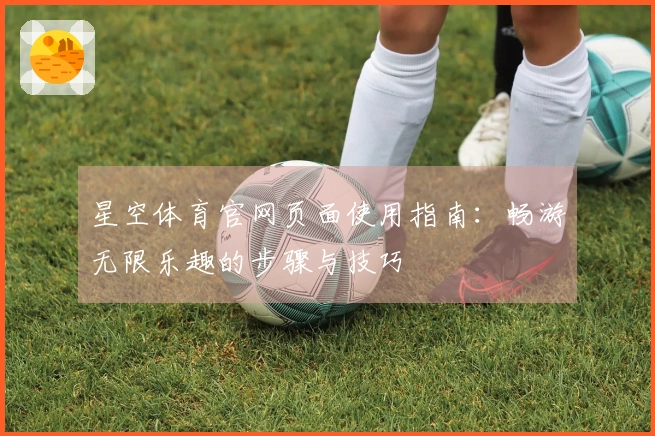 星空体育官网页面使用指南：畅游无限乐趣的步骤与技巧