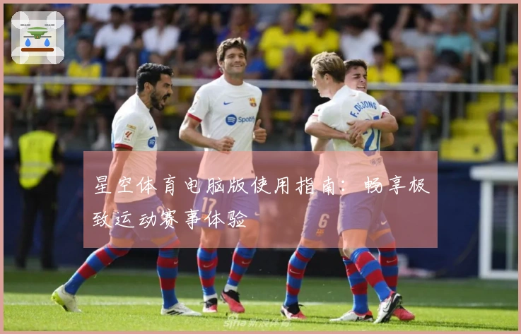 星空体育电脑版使用指南:畅享极致运动赛事体验