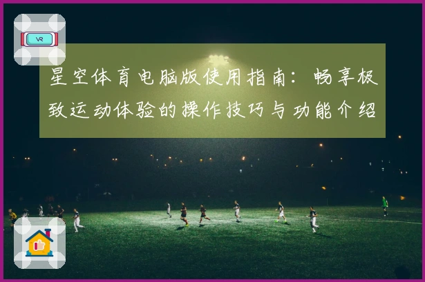星空体育电脑版使用指南：畅享极致运动体验的操作技巧与功能介绍