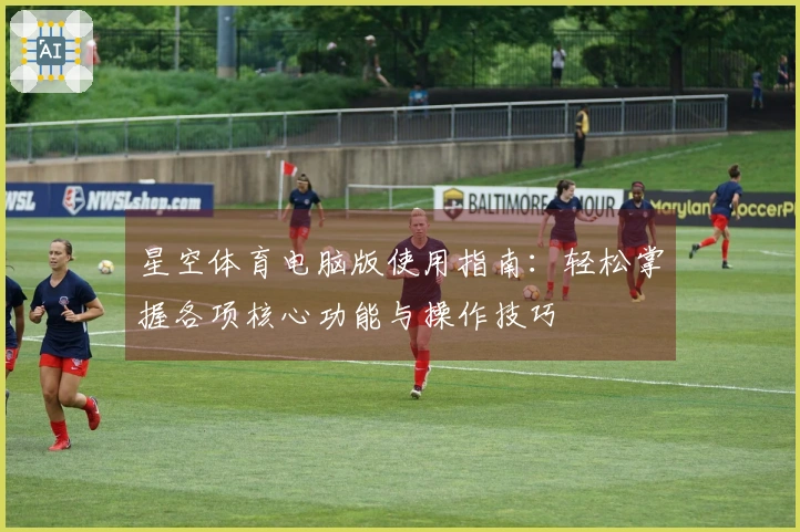 星空体育电脑版使用指南：轻松掌握各项核心功能与操作技巧